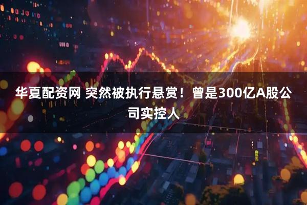 华夏配资网 突然被执行悬赏！曾是300亿A股公司实控人