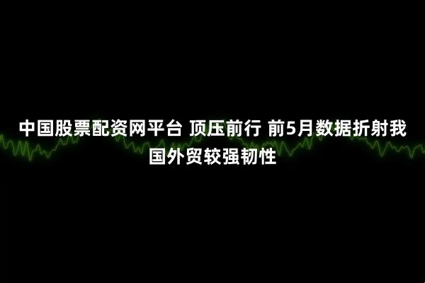 中国股票配资网平台 顶压前行 前5月数据折射我国外贸较强韧性