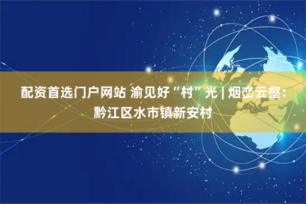 配资首选门户网站 渝见好“村”光 | 烟峦云壑：黔江区水市镇新安村