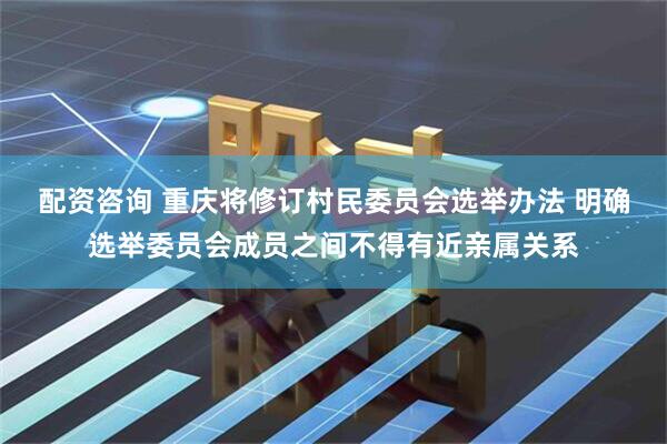 配资咨询 重庆将修订村民委员会选举办法 明确选举委员会成员之间不得有近亲属关系