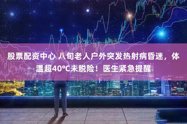 股票配资中心 八旬老人户外突发热射病昏迷，体温超40℃未脱险！医生紧急提醒