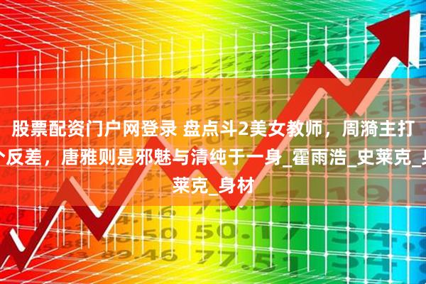 股票配资门户网登录 盘点斗2美女教师，周漪主打一个反差，唐雅则是邪魅与清纯于一身_霍雨浩_史莱克_身材