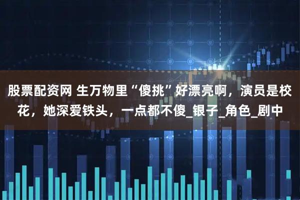 股票配资网 生万物里“傻挑”好漂亮啊，演员是校花，她深爱铁头，一点都不傻_银子_角色_剧中