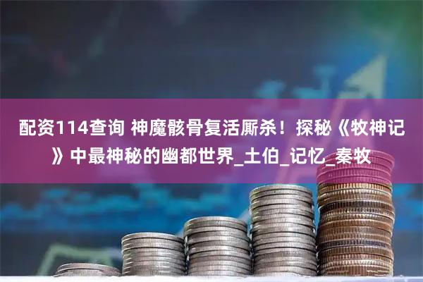配资114查询 神魔骸骨复活厮杀！探秘《牧神记》中最神秘的幽都世界_土伯_记忆_秦牧