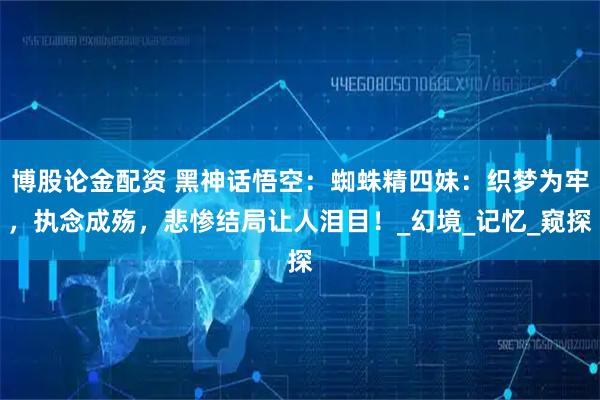 博股论金配资 黑神话悟空：蜘蛛精四妹：织梦为牢，执念成殇，悲惨结局让人泪目！_幻境_记忆_窥探
