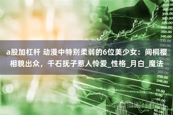 a股加杠杆 动漫中特别柔弱的6位美少女：间桐樱相貌出众，千石抚子惹人怜爱_性格_月白_魔法