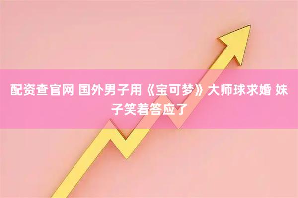 配资查官网 国外男子用《宝可梦》大师球求婚 妹子笑着答应了